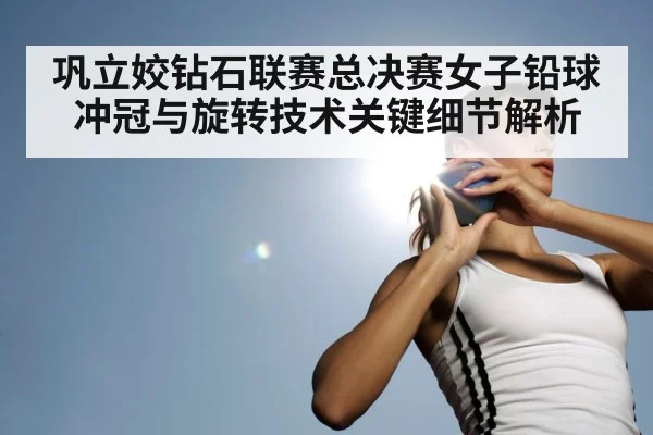 巩立姣钻石联赛总决赛女子铅球冲冠与旋转技术关键细节解析